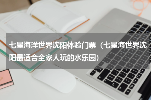 七星海洋世界沈阳体验门票（七星海世界沈阳最适合全家人玩的水乐园）
