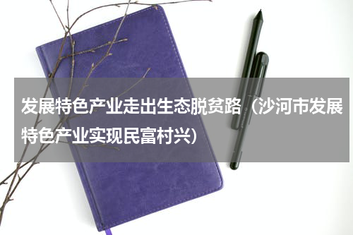 发展特色产业走出生态脱贫路（沙河市发展特色产业实现民富村兴）