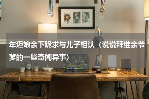 年迈娘亲下跪求与儿子相认（说说拜继亲爷爹的一些奇闻异事）