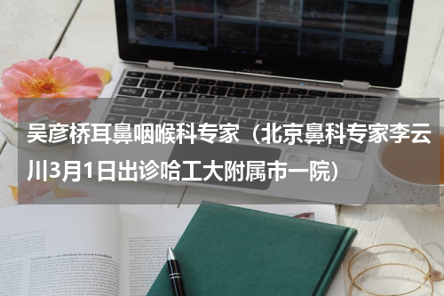 吴彦桥耳鼻咽喉科专家（北京鼻科专家李云川3月1日出诊哈工大附属市一院）