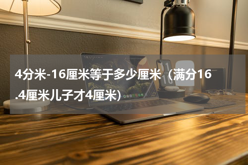 4分米-16厘米等于多少厘米（满分16.4厘米儿子才4厘米）
