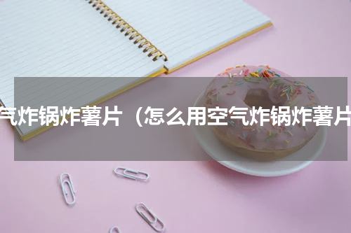 空气炸锅炸薯片（怎么用空气炸锅炸薯片）