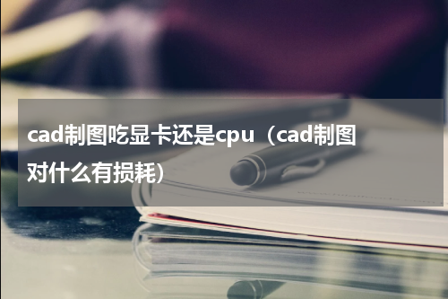 cad制图吃显卡还是cpu（cad制图对什么有损耗）