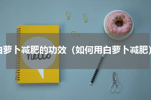 白萝卜减肥的功效（如何用白萝卜减肥）