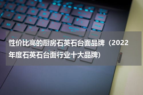 性价比高的厨房石英石台面品牌（2022年度石英石台面行业十大品牌）