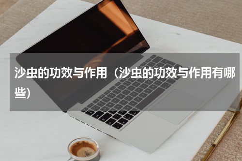 沙虫的功效与作用（沙虫的功效与作用有哪些）