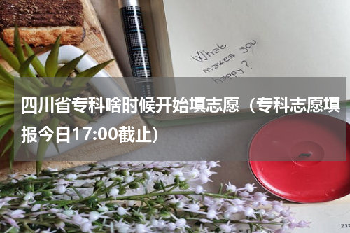 四川省专科啥时候开始填志愿（专科志愿填报今日17:00截止）