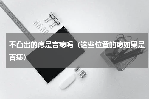 不凸出的痣是吉痣吗（这些位置的痣如果是吉痣）