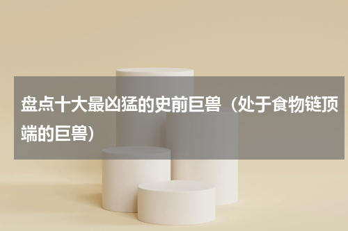 盘点十大最凶猛的史前巨兽（处于食物链顶端的巨兽）