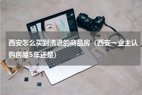 西安怎么买到清退的商品房（西安一业主认购房屋5年还是）