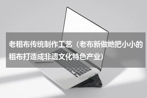 老粗布传统制作工艺（老布新做她把小小的粗布打造成非遗文化特色产业）