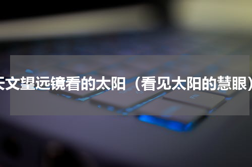 天文望远镜看的太阳（看见太阳的慧眼）