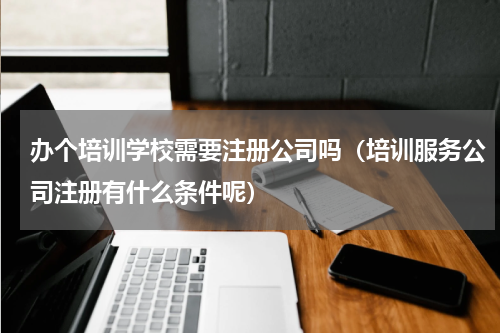 办个培训学校需要注册公司吗（培训服务公司注册有什么条件呢）