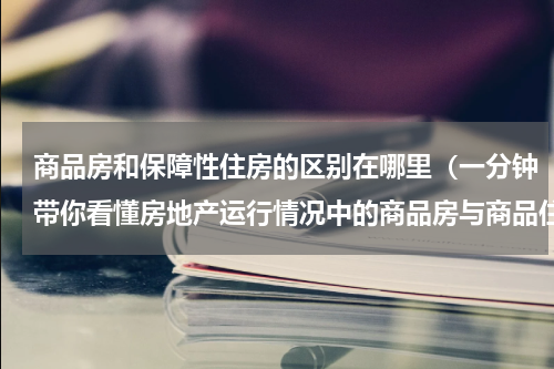 商品房和保障性住房的区别在哪里（一分钟带你看懂房地产运行情况中的商品房与商品住房的区别）