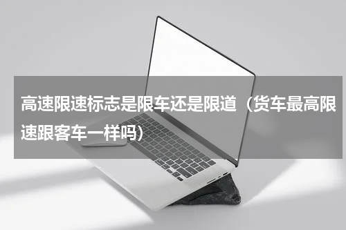 高速限速标志是限车还是限道（货车最高限速跟客车一样吗）