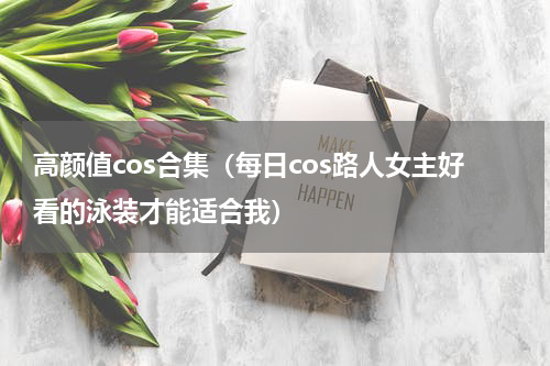 高颜值cos合集（每日cos路人女主好看的泳装才能适合我）