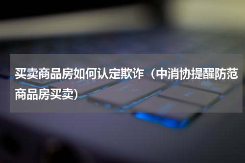 买卖商品房如何认定欺诈（中消协提醒防范商品房买卖）