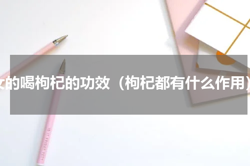 女的喝枸杞的功效（枸杞都有什么作用）