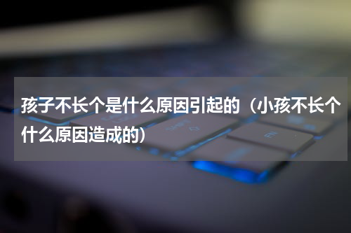 孩子不长个是什么原因引起的（小孩不长个什么原因造成的）