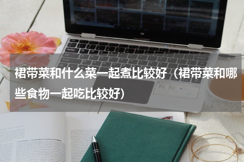 裙带菜和什么菜一起煮比较好（裙带菜和哪些食物一起吃比较好）