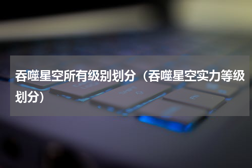 吞噬星空所有级别划分（吞噬星空实力等级划分）