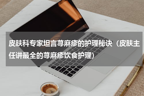 皮肤科专家坦言荨麻疹的护理秘诀（皮肤主任讲最全的荨麻疹饮食护理）