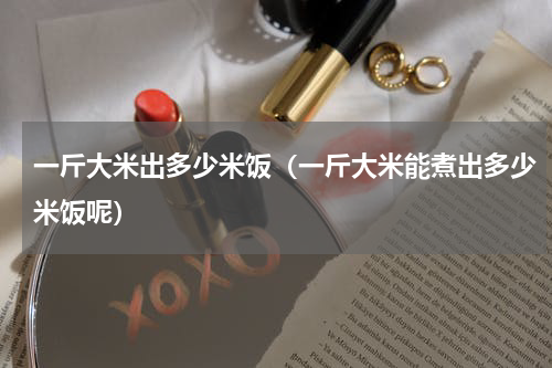 一斤大米出多少米饭（一斤大米能煮出多少米饭呢）