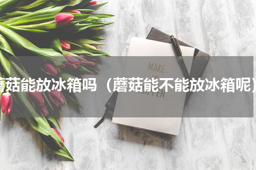 蘑菇能放冰箱吗（蘑菇能不能放冰箱呢）