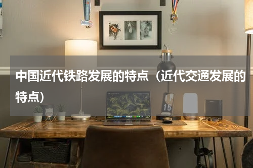 中国近代铁路发展的特点（近代交通发展的特点）