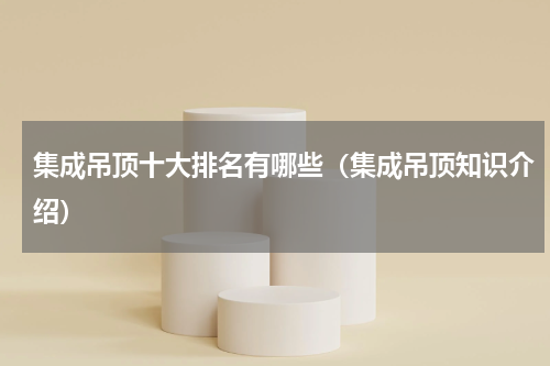 集成吊顶十大排名有哪些（集成吊顶知识介绍）