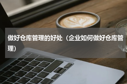 做好仓库管理的好处（企业如何做好仓库管理）