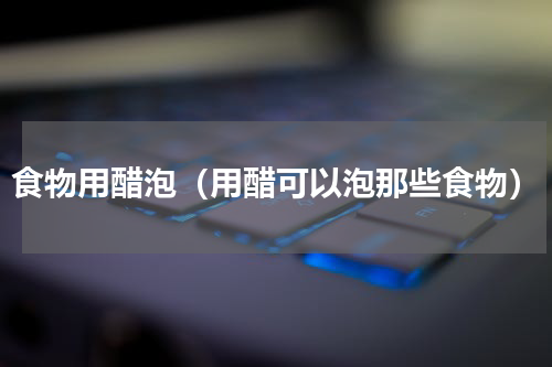 食物用醋泡（用醋可以泡那些食物）