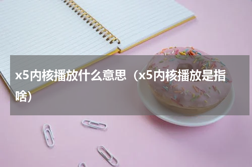 x5内核播放什么意思（x5内核播放是指啥）