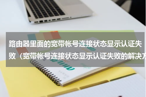路由器里面的宽带帐号连接状态显示认证失败（宽带帐号连接状态显示认证失败的解决方法）