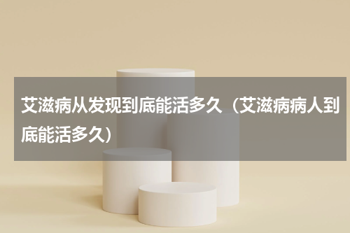 艾滋病从发现到底能活多久（艾滋病病人到底能活多久）