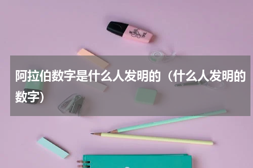 阿拉伯数字是什么人发明的（什么人发明的数字）