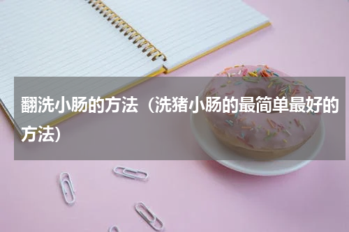 翻洗小肠的方法（洗猪小肠的最简单最好的方法）