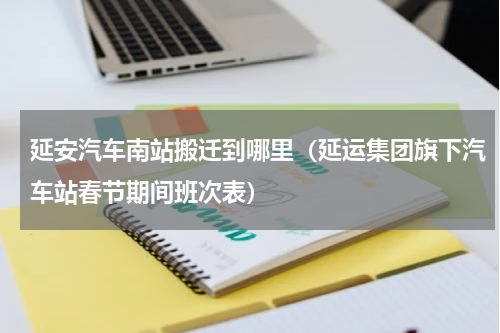 延安汽车南站搬迁到哪里（延运集团旗下汽车站春节期间班次表）