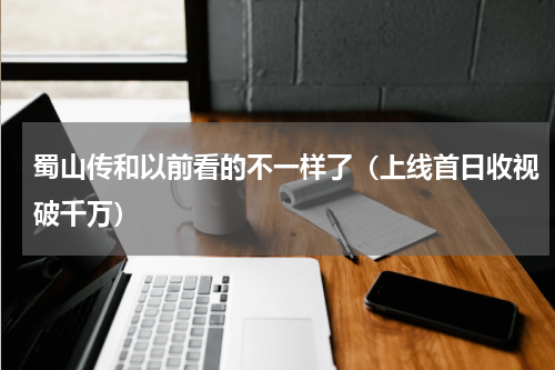 蜀山传和以前看的不一样了（上线首日收视破千万）