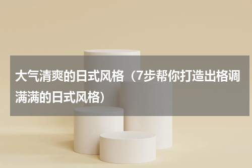 大气清爽的日式风格（7步帮你打造出格调满满的日式风格）