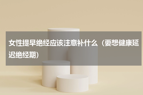 女性提早绝经应该注意补什么（要想健康延迟绝经期）