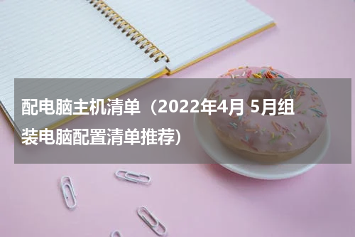 配电脑主机清单（2022年4月 5月组装电脑配置清单推荐）