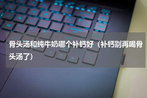 骨头汤和纯牛奶哪个补钙好（补钙别再喝骨头汤了）