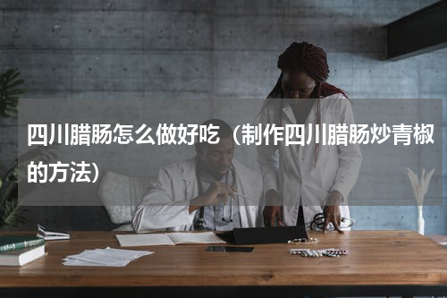 四川腊肠怎么做好吃（制作四川腊肠炒青椒的方法）