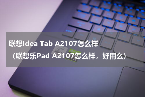 联想Idea Tab A2107怎么样（联想乐Pad A2107怎么样，好用么）