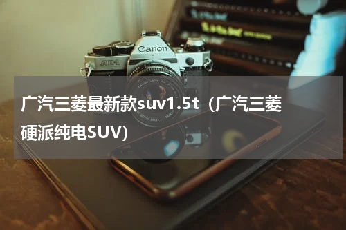 广汽三菱最新款suv1.5t（广汽三菱硬派纯电SUV）