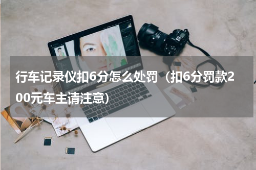 行车记录仪扣6分怎么处罚（扣6分罚款200元车主请注意）