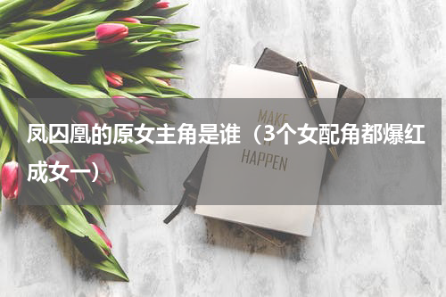 凤囚凰的原女主角是谁（3个女配角都爆红成女一）