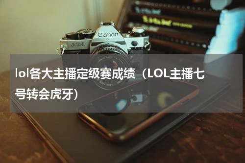 lol各大主播定级赛成绩（LOL主播七号转会虎牙）