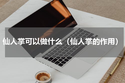 仙人掌可以做什么（仙人掌的作用）